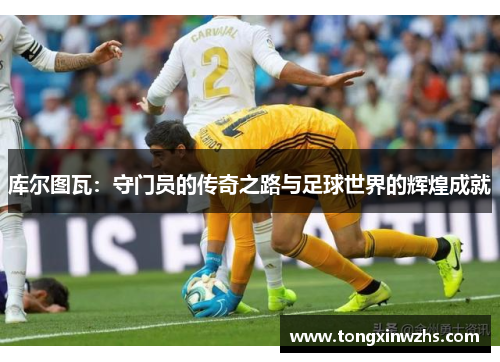 库尔图瓦：守门员的传奇之路与足球世界的辉煌成就
